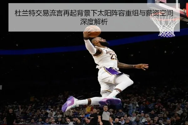 杜兰特交易流言再起背景下太阳阵容重组与薪资空间深度解析