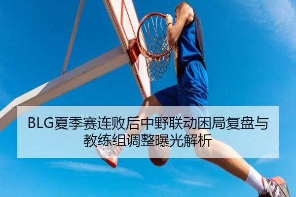 BLG夏季赛连败后中野联动困局复盘与教练组调整曝光解析