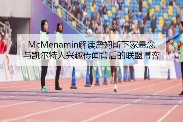 McMenamin解读詹姆斯下家悬念与凯尔特人兴趣传闻背后的联盟博弈